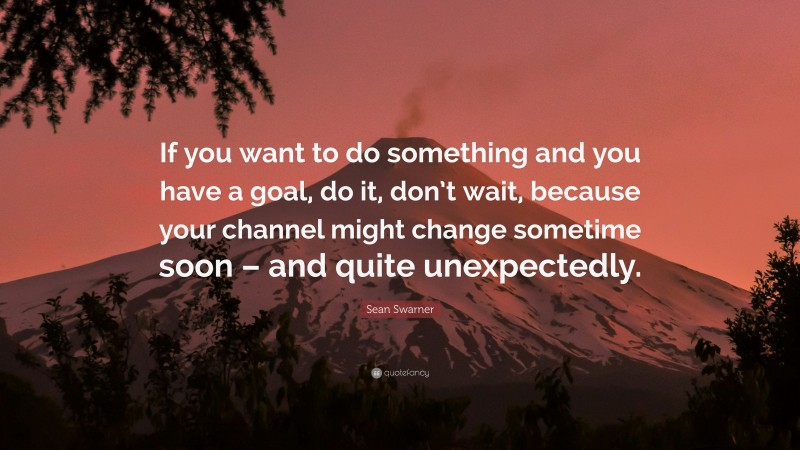 Sean Swarner Quote: “If you want to do something and you have a goal, do it, don’t wait, because your channel might change sometime soon – and quite unexpectedly.”