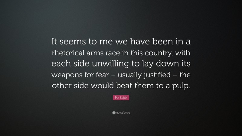 Pat Sajak Quote: “It seems to me we have been in a rhetorical arms race in this country, with each side unwilling to lay down its weapons for fear – usually justified – the other side would beat them to a pulp.”