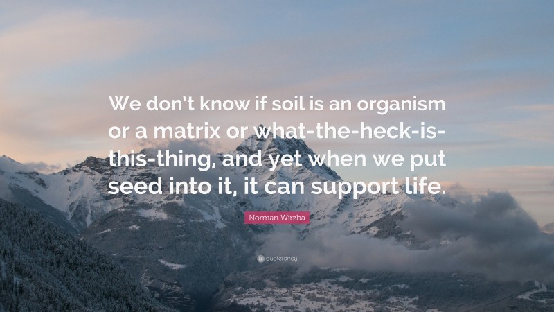 Norman Wirzba Quote: “We don’t know if soil is an organism or a matrix or what-the-heck-is-this-thing, and yet when we put seed into it, it can support life.”
