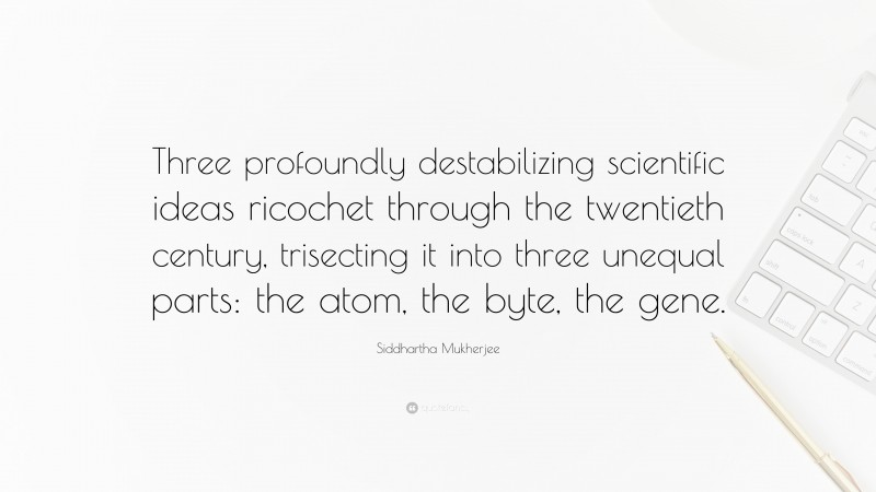 Siddhartha Mukherjee Quote: “Three profoundly destabilizing scientific ideas ricochet through the twentieth century, trisecting it into three unequal parts: the atom, the byte, the gene.”
