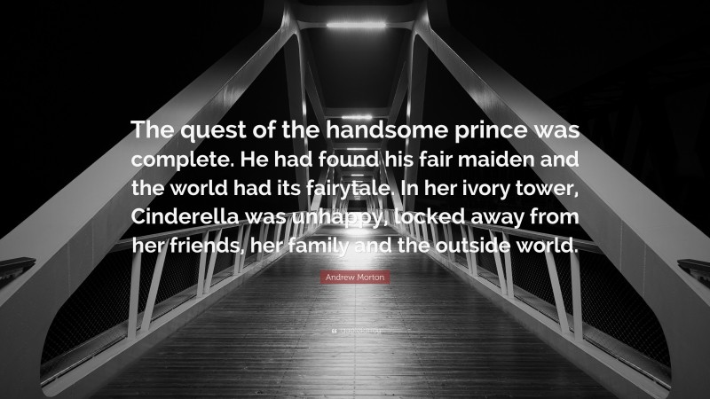 Andrew Morton Quote: “The quest of the handsome prince was complete. He had found his fair maiden and the world had its fairytale. In her ivory tower, Cinderella was unhappy, locked away from her friends, her family and the outside world.”