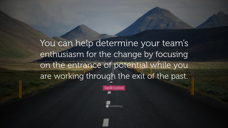 David Cottrell Quote: “You can help determine your team’s enthusiasm for the change by focusing on the entrance of potential while you are working through the exit of the past.”