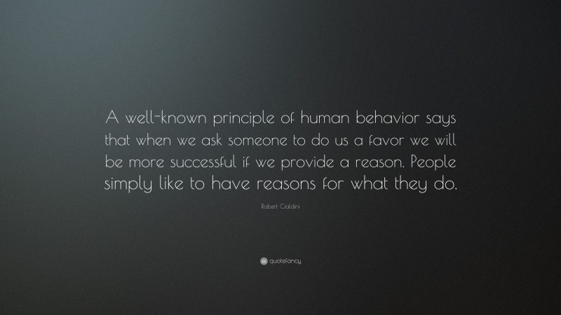 Robert Cialdini Quote: “A well-known principle of human behavior says that when we ask someone to do us a favor we will be more successful if we provide a reason. People simply like to have reasons for what they do.”