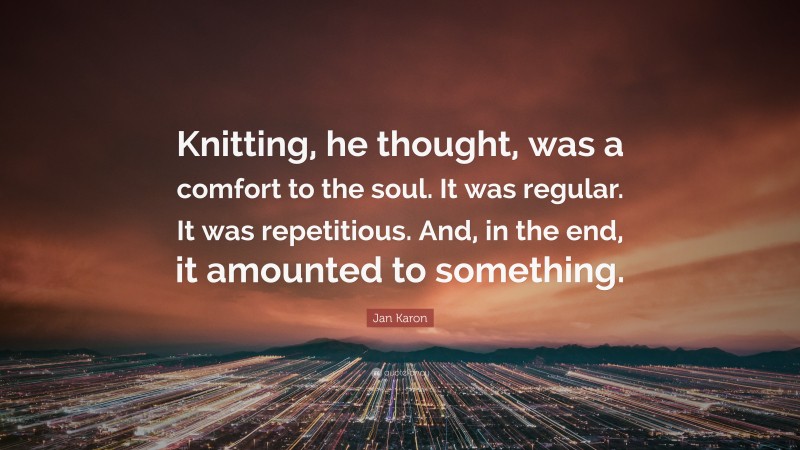 Jan Karon Quote: “Knitting, he thought, was a comfort to the soul. It was regular. It was repetitious. And, in the end, it amounted to something.”