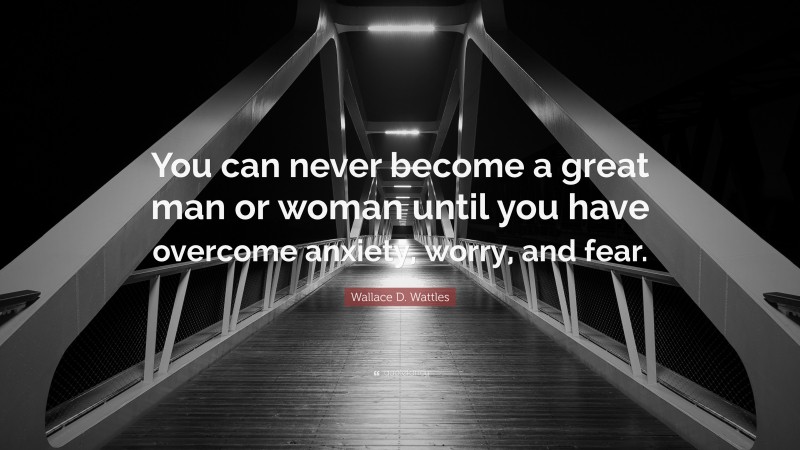 Wallace D. Wattles Quote: “You can never become a great man or woman until you have overcome anxiety, worry, and fear.”
