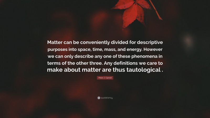 Peter J. Carroll Quote: “Matter can be conveniently divided for descriptive purposes into space, time, mass, and energy. However we can only describe any one of these phenomena in terms of the other three. Any definitions we care to make about matter are thus tautological .”