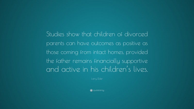 Larry Elder Quote: “Studies show that children of divorced parents can have outcomes as positive as those coming from intact homes, provided the father remains financially supportive and active in his children’s lives.”