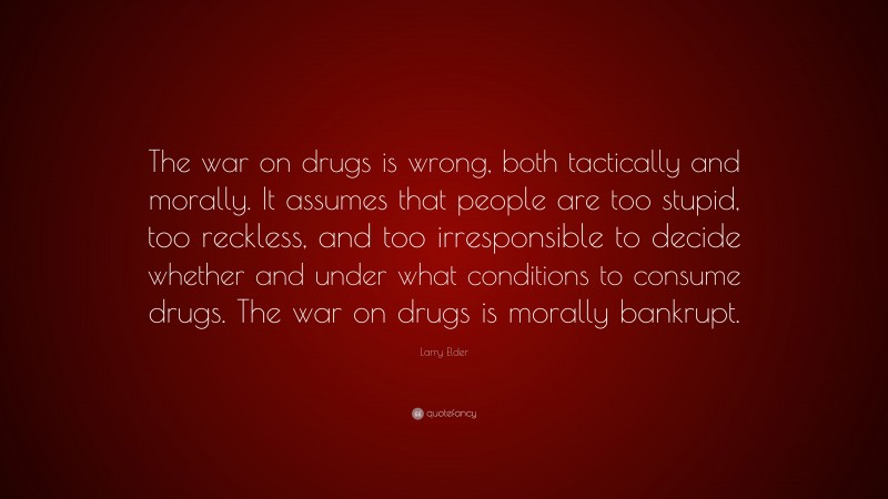 Larry Elder Quote: “The war on drugs is wrong, both tactically and morally. It assumes that people are too stupid, too reckless, and too irresponsible to decide whether and under what conditions to consume drugs. The war on drugs is morally bankrupt.”