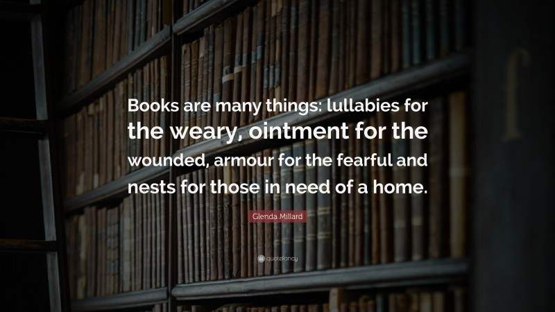 Glenda Millard Quote: “Books are many things: lullabies for the weary, ointment for the wounded, armour for the fearful and nests for those in need of a home.”