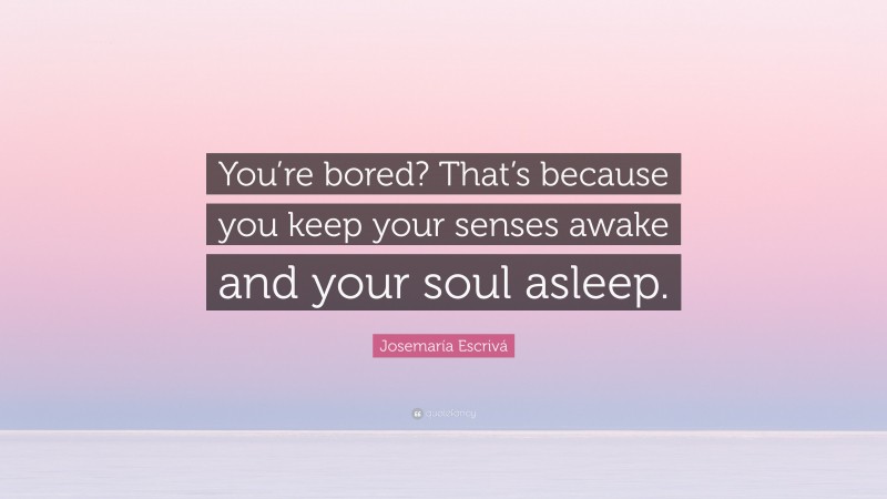 Josemaría Escrivá Quote: “You’re bored? That’s because you keep your senses awake and your soul asleep.”