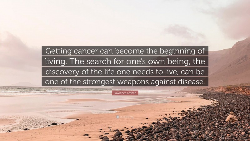 Lawrence LeShan Quote: “Getting cancer can become the beginning of living. The search for one’s own being, the discovery of the life one needs to live, can be one of the strongest weapons against disease.”