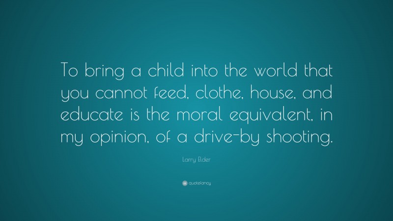 Larry Elder Quote: “To bring a child into the world that you cannot feed, clothe, house, and educate is the moral equivalent, in my opinion, of a drive-by shooting.”