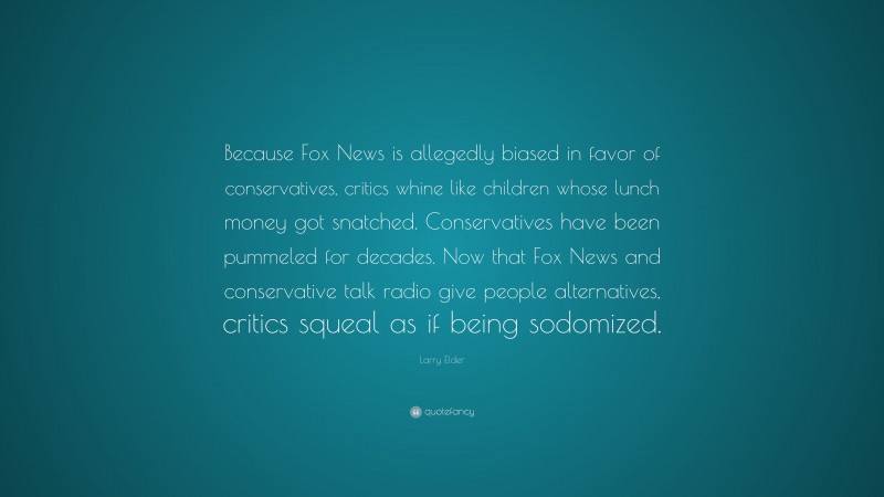 Larry Elder Quote: “Because Fox News is allegedly biased in favor of conservatives, critics whine like children whose lunch money got snatched. Conservatives have been pummeled for decades. Now that Fox News and conservative talk radio give people alternatives, critics squeal as if being sodomized.”