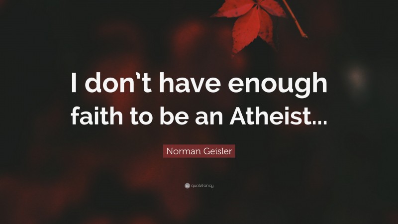 Norman Geisler Quote: “I don’t have enough faith to be an Atheist...”
