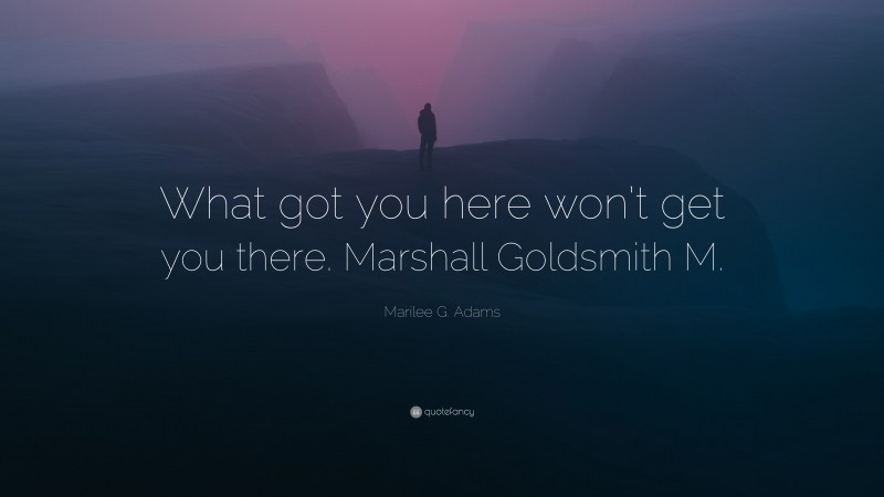 Marilee G. Adams Quote: “What got you here won’t get you there. Marshall Goldsmith M.”