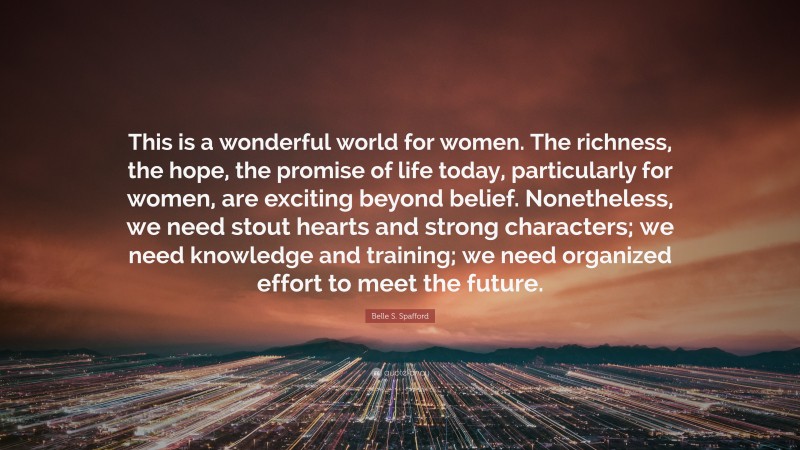 Belle S. Spafford Quote: “This is a wonderful world for women. The richness, the hope, the promise of life today, particularly for women, are exciting beyond belief. Nonetheless, we need stout hearts and strong characters; we need knowledge and training; we need organized effort to meet the future.”