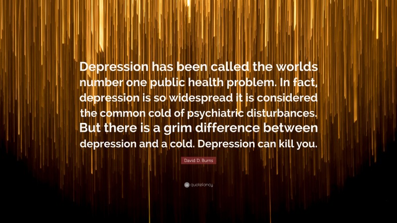 David D. Burns Quote: “Depression has been called the worlds number one public health problem. In fact, depression is so widespread it is considered the common cold of psychiatric disturbances. But there is a grim difference between depression and a cold. Depression can kill you.”