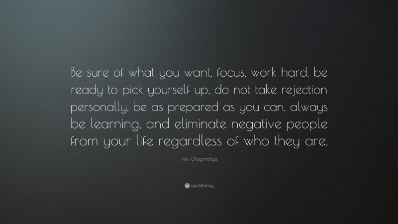 Toks Olagundoye Quote: “Be sure of what you want, focus, work hard, be ready to pick yourself up, do not take rejection personally, be as prepared as you can, always be learning, and eliminate negative people from your life regardless of who they are.”