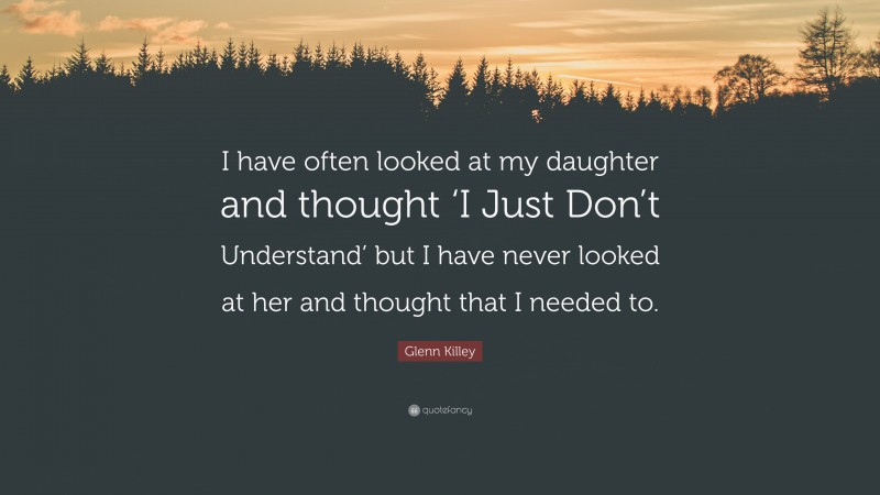 Glenn Killey Quote: “I have often looked at my daughter and thought ‘I Just Don’t Understand’ but I have never looked at her and thought that I needed to.”
