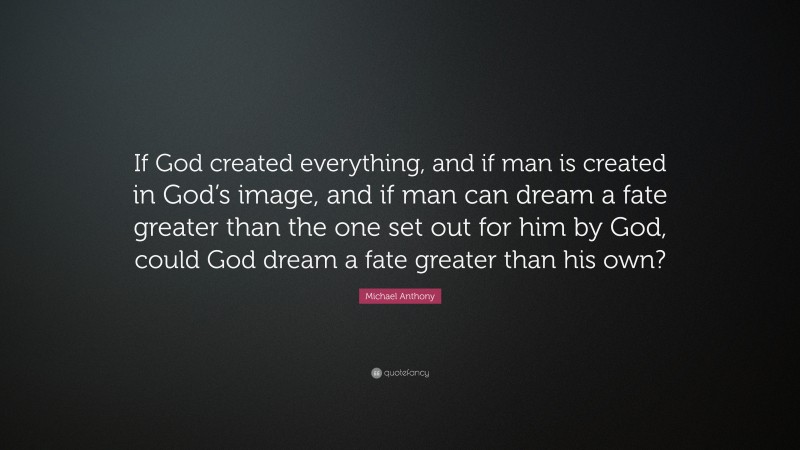 Michael Anthony Quote: “If God created everything, and if man is created in God’s image, and if man can dream a fate greater than the one set out for him by God, could God dream a fate greater than his own?”