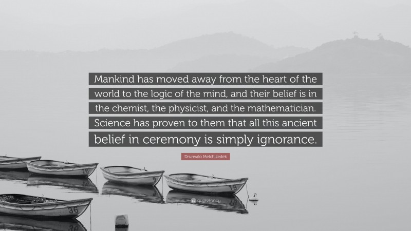 Drunvalo Melchizedek Quote: “Mankind has moved away from the heart of the world to the logic of the mind, and their belief is in the chemist, the physicist, and the mathematician. Science has proven to them that all this ancient belief in ceremony is simply ignorance.”