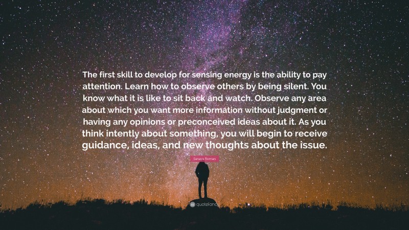 Sanaya Roman Quote: “The first skill to develop for sensing energy is the ability to pay attention. Learn how to observe others by being silent. You know what it is like to sit back and watch. Observe any area about which you want more information without judgment or having any opinions or preconceived ideas about it. As you think intently about something, you will begin to receive guidance, ideas, and new thoughts about the issue.”