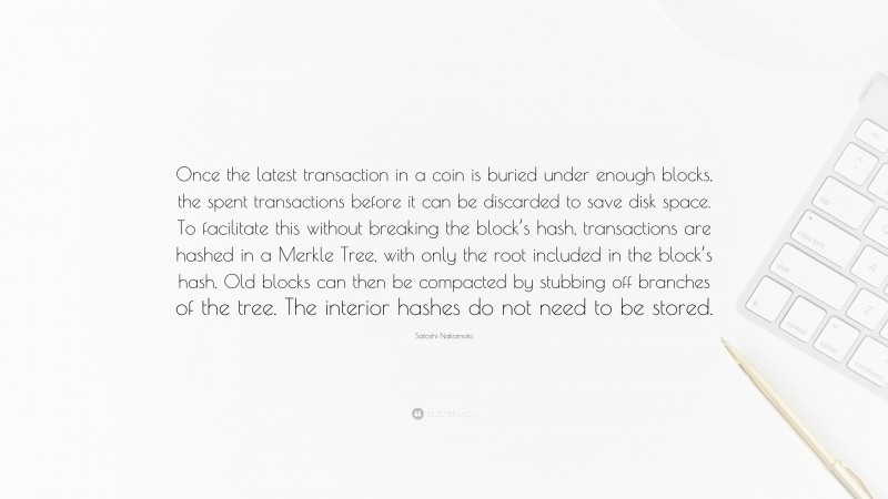 Satoshi Nakamoto Quote: “Once the latest transaction in a coin is buried under enough blocks, the spent transactions before it can be discarded to save disk space. To facilitate this without breaking the block’s hash, transactions are hashed in a Merkle Tree, with only the root included in the block’s hash. Old blocks can then be compacted by stubbing off branches of the tree. The interior hashes do not need to be stored.”