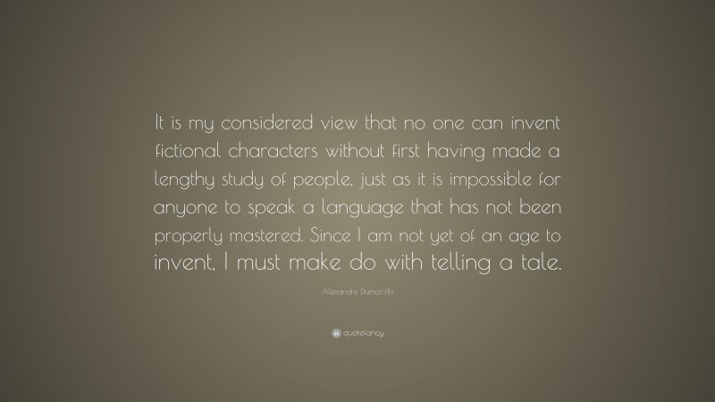 Alexandre Dumas-fils Quote: “It is my considered view that no one can invent fictional characters without first having made a lengthy study of people, just as it is impossible for anyone to speak a language that has not been properly mastered. Since I am not yet of an age to invent, I must make do with telling a tale.”