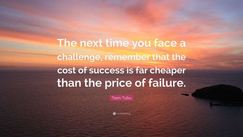 Tsem Tulku Quote: “The next time you face a challenge, remember that the cost of success is far cheaper than the price of failure.”