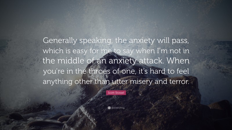 Scott Stossel Quote: “Generally speaking, the anxiety will pass, which is easy for me to say when I’m not in the middle of an anxiety attack. When you’re in the throes of one, it’s hard to feel anything other than utter misery and terror.”
