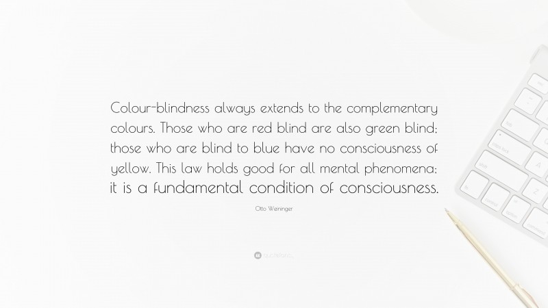 Otto Weininger Quote: “Colour-blindness always extends to the complementary colours. Those who are red blind are also green blind; those who are blind to blue have no consciousness of yellow. This law holds good for all mental phenomena; it is a fundamental condition of consciousness.”
