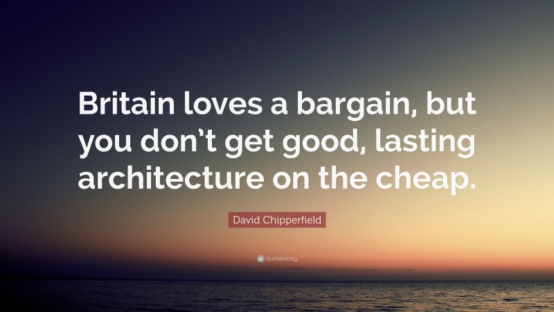 David Chipperfield Quote: “Britain loves a bargain, but you don’t get good, lasting architecture on the cheap.”