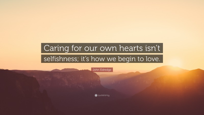 John Eldredge Quote: “Caring for our own hearts isn’t selfishness; it’s how we begin to love.”