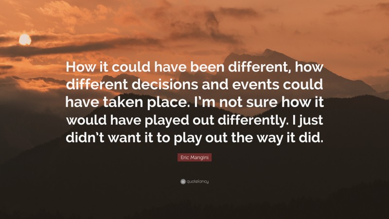 Eric Mangini Quote: “How it could have been different, how different decisions and events could have taken place. I’m not sure how it would have played out differently. I just didn’t want it to play out the way it did.”