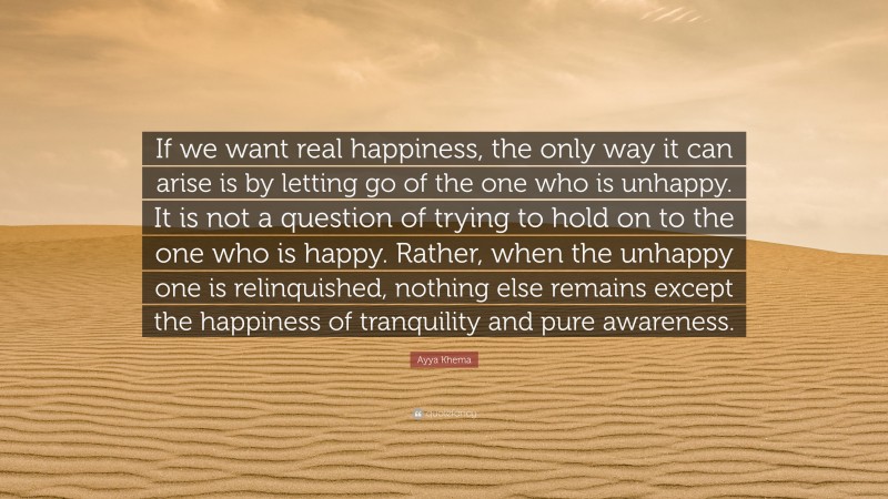 Ayya Khema Quote: “If we want real happiness, the only way it can arise is by letting go of the one who is unhappy. It is not a question of trying to hold on to the one who is happy. Rather, when the unhappy one is relinquished, nothing else remains except the happiness of tranquility and pure awareness.”