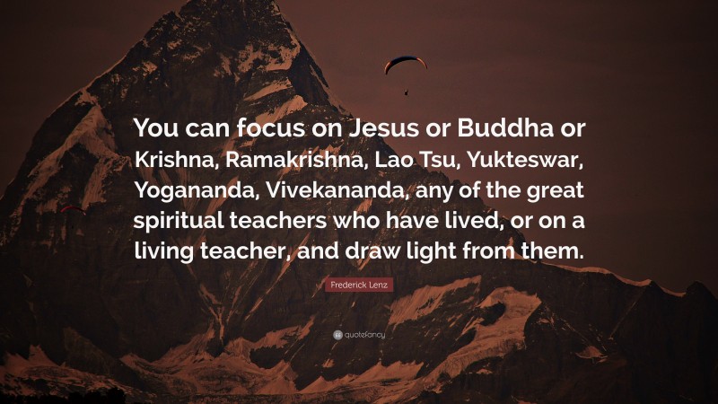 Frederick Lenz Quote: “You can focus on Jesus or Buddha or Krishna, Ramakrishna, Lao Tsu, Yukteswar, Yogananda, Vivekananda, any of the great spiritual teachers who have lived, or on a living teacher, and draw light from them.”
