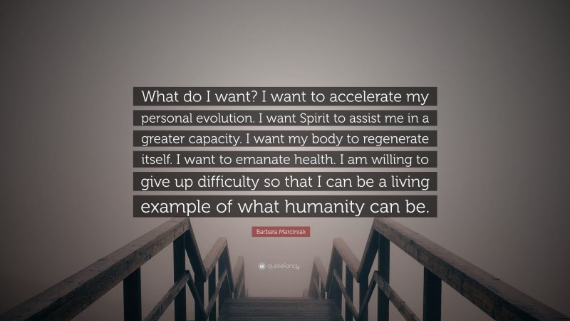 Barbara Marciniak Quote: “What do I want? I want to accelerate my personal evolution. I want Spirit to assist me in a greater capacity. I want my body to regenerate itself. I want to emanate health. I am willing to give up difficulty so that I can be a living example of what humanity can be.”