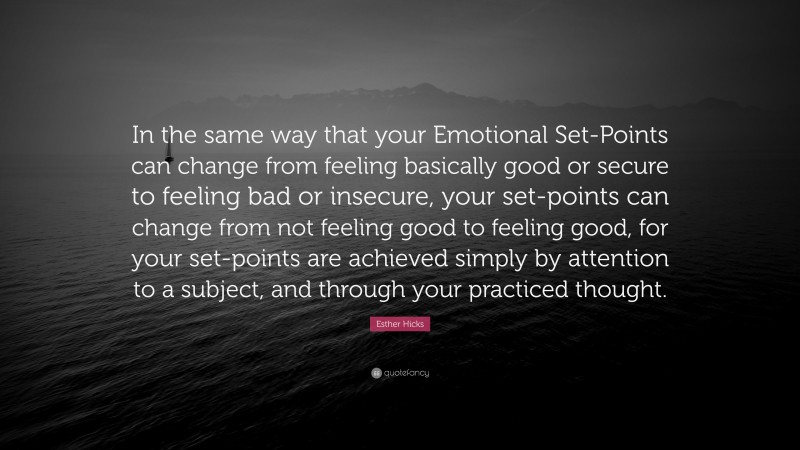 Esther Hicks Quote: “In the same way that your Emotional Set-Points can change from feeling basically good or secure to feeling bad or insecure, your set-points can change from not feeling good to feeling good, for your set-points are achieved simply by attention to a subject, and through your practiced thought.”