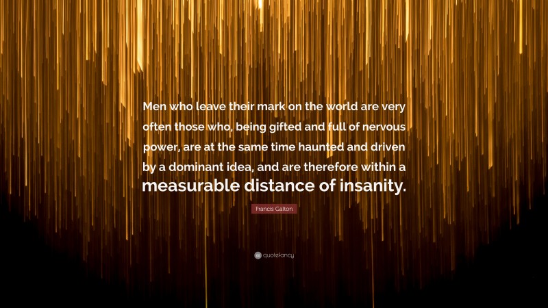 Francis Galton Quote: “Men who leave their mark on the world are very often those who, being gifted and full of nervous power, are at the same time haunted and driven by a dominant idea, and are therefore within a measurable distance of insanity.”