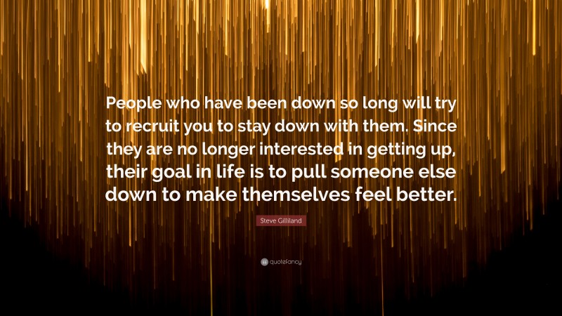 Steve Gilliland Quote: “People who have been down so long will try to recruit you to stay down with them. Since they are no longer interested in getting up, their goal in life is to pull someone else down to make themselves feel better.”