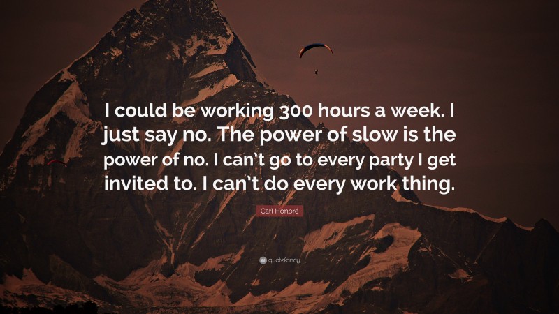 Carl Honoré Quote: “I could be working 300 hours a week. I just say no. The power of slow is the power of no. I can’t go to every party I get invited to. I can’t do every work thing.”