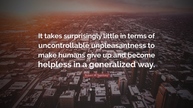 Robert M. Sapolsky Quote: “It takes surprisingly little in terms of uncontrollable unpleasantness to make humans give up and become helpless in a generalized way.”