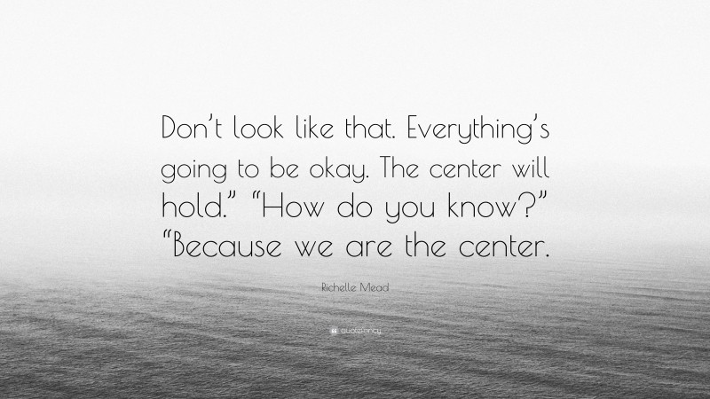 Richelle Mead Quote: “Don’t look like that. Everything’s going to be okay. The center will hold.” “How do you know?” “Because we are the center.”