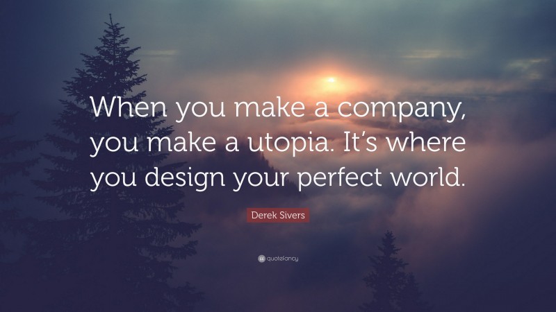 Derek Sivers Quote: “When you make a company, you make a utopia. It’s where you design your perfect world.”