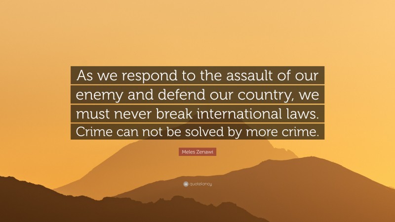 Meles Zenawi Quote: “As we respond to the assault of our enemy and defend our country, we must never break international laws. Crime can not be solved by more crime.”