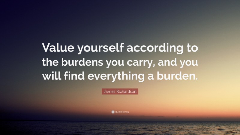 James Richardson Quote: “Value yourself according to the burdens you carry, and you will find everything a burden.”