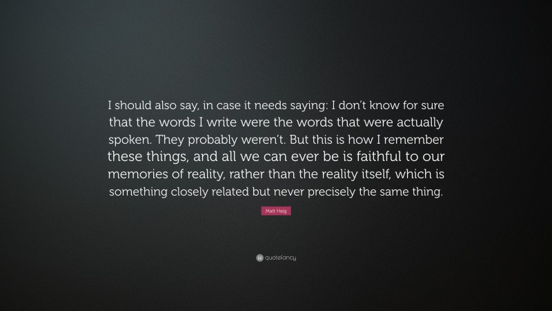 Matt Haig Quote: “I should also say, in case it needs saying: I don’t know for sure that the words I write were the words that were actually spoken. They probably weren’t. But this is how I remember these things, and all we can ever be is faithful to our memories of reality, rather than the reality itself, which is something closely related but never precisely the same thing.”