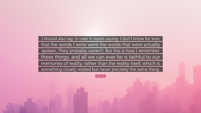 Matt Haig Quote: “I should also say, in case it needs saying: I don’t know for sure that the words I write were the words that were actually spoken. They probably weren’t. But this is how I remember these things, and all we can ever be is faithful to our memories of reality, rather than the reality itself, which is something closely related but never precisely the same thing.”