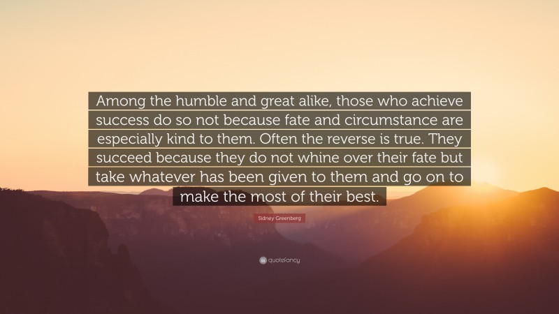 Sidney Greenberg Quote: “Among the humble and great alike, those who achieve success do so not because fate and circumstance are especially kind to them. Often the reverse is true. They succeed because they do not whine over their fate but take whatever has been given to them and go on to make the most of their best.”