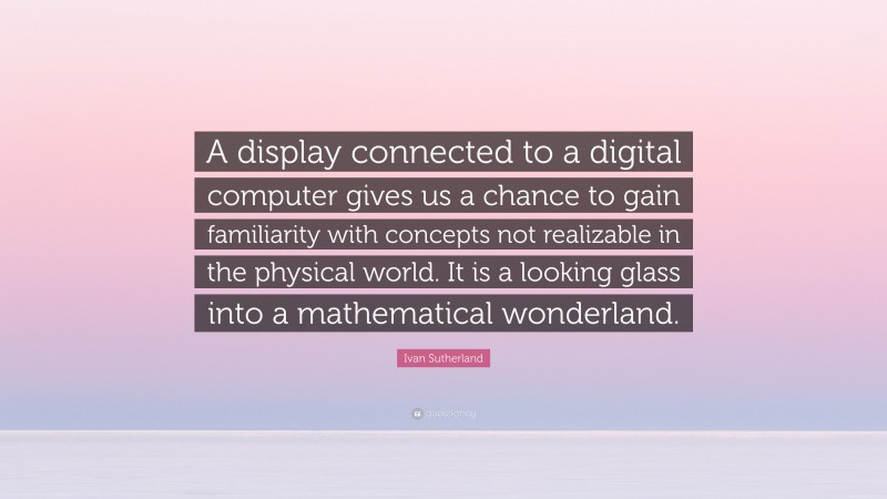 Ivan Sutherland Quote: “A display connected to a digital computer gives us a chance to gain familiarity with concepts not realizable in the physical world. It is a looking glass into a mathematical wonderland.”